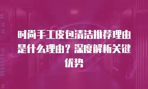 时尚手工皮包清洁推荐理由是什么理由？深度解析关键优势