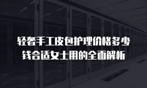 轻奢手工皮包护理价格多少钱合适女士用的全面解析