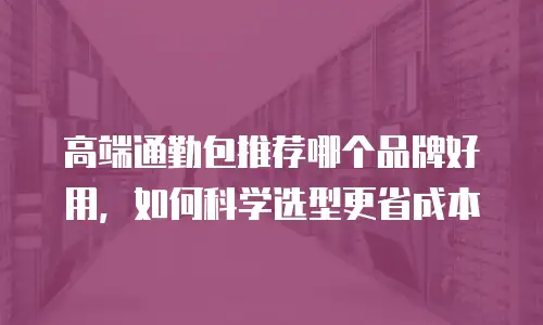 高端通勤包推荐哪个品牌好用，如何科学选型更省成本