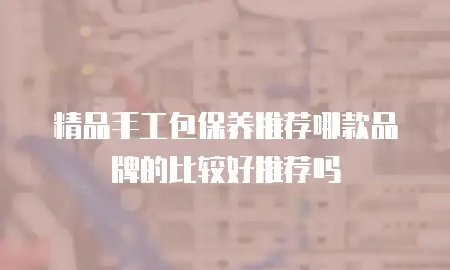 精品手工包保养推荐哪款品牌的比较好推荐吗