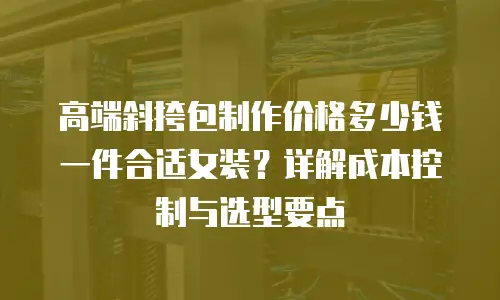 高端斜挎包制作价格多少钱一件合适女装？详解成本控制与选型要点