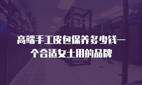高端手工皮包保养多少钱一个合适女士用的品牌