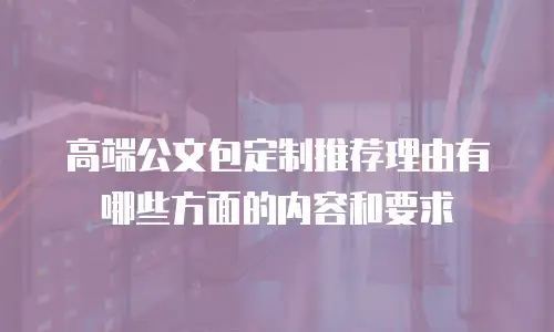 高端公文包定制推荐理由有哪些方面的内容和要求