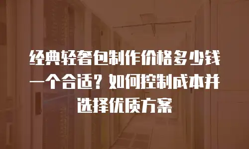 经典轻奢包制作价格多少钱一个合适？如何控制成本并选择优质方案