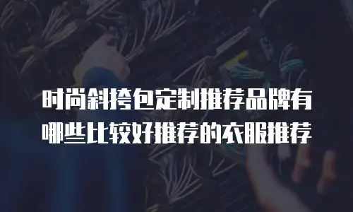 时尚斜挎包定制推荐品牌有哪些比较好推荐的衣服推荐