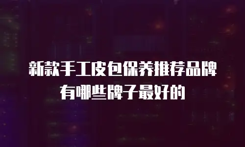 新款手工皮包保养推荐品牌有哪些牌子最好的