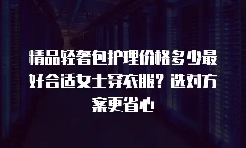 精品轻奢包护理价格多少最好合适女士穿衣服？选对方案更省心