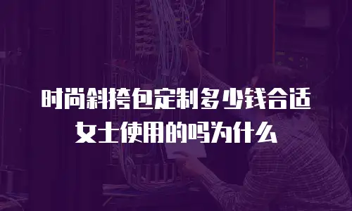 时尚斜挎包定制多少钱合适女士使用的吗为什么