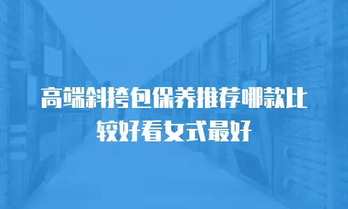 高端斜挎包保养推荐哪款比较好看女式最好