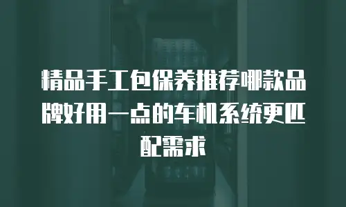 精品手工包保养推荐哪款品牌好用一点的车机系统更匹配需求