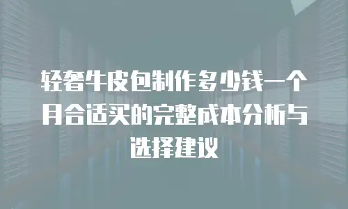 轻奢牛皮包制作多少钱一个月合适买的完整成本分析与选择建议