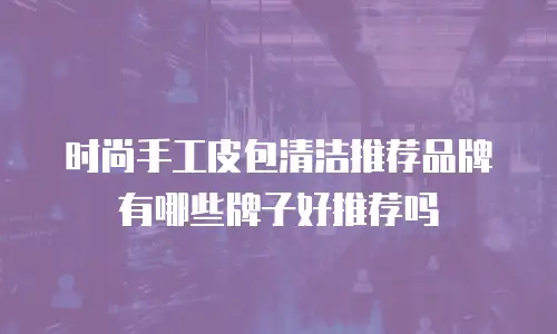 时尚手工皮包清洁推荐品牌有哪些牌子好推荐吗