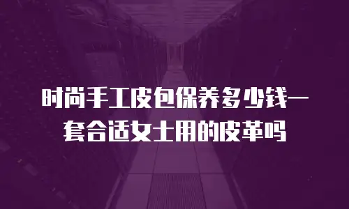 时尚手工皮包保养多少钱一套合适女士用的皮革吗