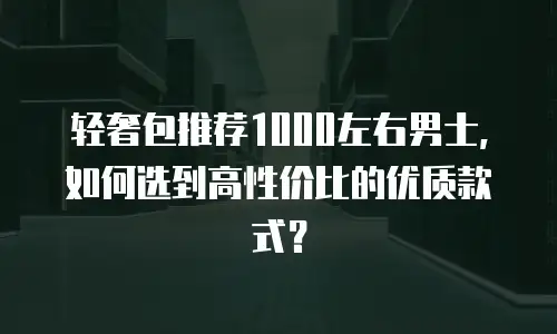 轻奢包推荐1000左右男士，如何选到高性价比的优质款式？