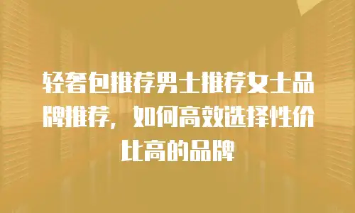 轻奢包推荐男士推荐女士品牌推荐，如何高效选择性价比高的品牌