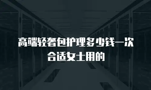 高端轻奢包护理多少钱一次合适女士用的