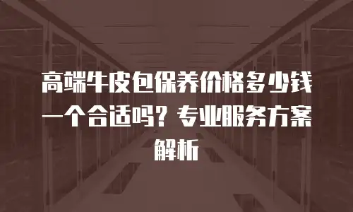 高端牛皮包保养价格多少钱一个合适吗？专业服务方案解析