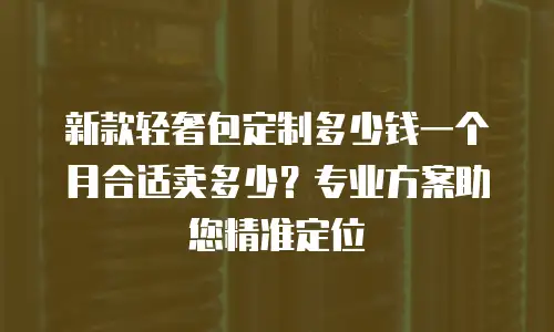新款轻奢包定制多少钱一个月合适卖多少？专业方案助您精准定位