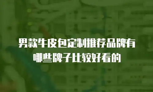 男款牛皮包定制推荐品牌有哪些牌子比较好看的