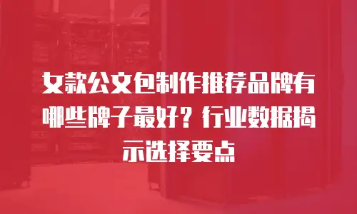 女款公文包制作推荐品牌有哪些牌子最好？行业数据揭示选择要点