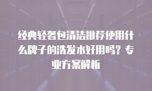 经典轻奢包清洁推荐使用什么牌子的洗发水好用吗？专业方案解析