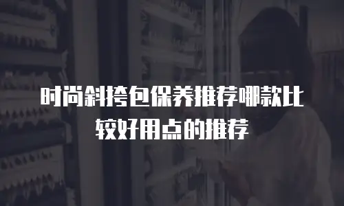 时尚斜挎包保养推荐哪款比较好用点的推荐
