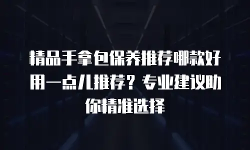 精品手拿包保养推荐哪款好用一点儿推荐？专业建议助你精准选择