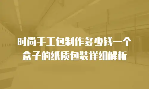 时尚手工包制作多少钱一个盒子的纸质包装详细解析