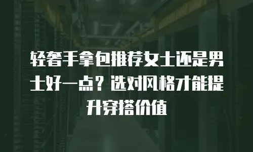 轻奢手拿包推荐女士还是男士好一点？选对风格才能提升穿搭价值