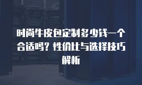 时尚牛皮包定制多少钱一个合适吗？性价比与选择技巧解析