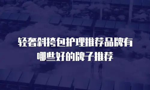 轻奢斜挎包护理推荐品牌有哪些好的牌子推荐