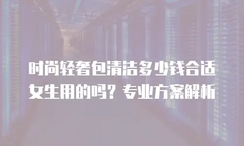 时尚轻奢包清洁多少钱合适女生用的吗？专业方案解析