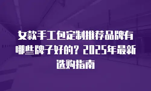 女款手工包定制推荐品牌有哪些牌子好的？2025年最新选购指南