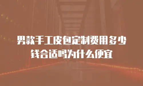 男款手工皮包定制费用多少钱合适吗为什么便宜