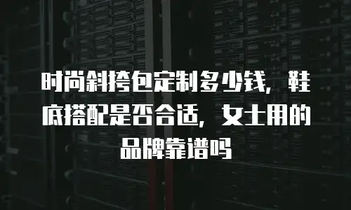 时尚斜挎包定制多少钱，鞋底搭配是否合适，女士用的品牌靠谱吗