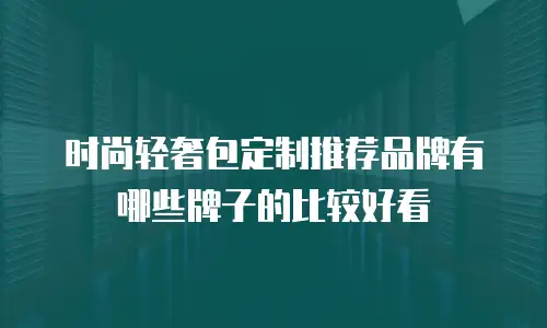 时尚轻奢包定制推荐品牌有哪些牌子的比较好看
