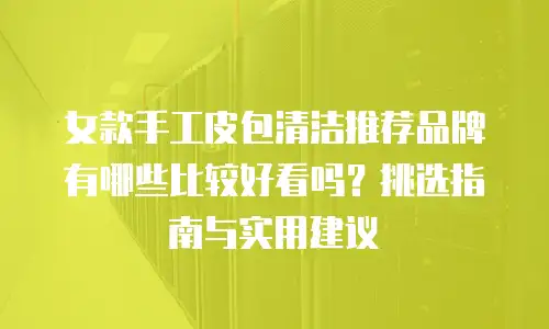 女款手工皮包清洁推荐品牌有哪些比较好看吗？挑选指南与实用建议