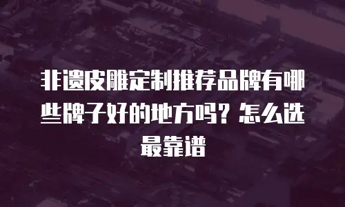 非遗皮雕定制推荐品牌有哪些牌子好的地方吗？怎么选最靠谱