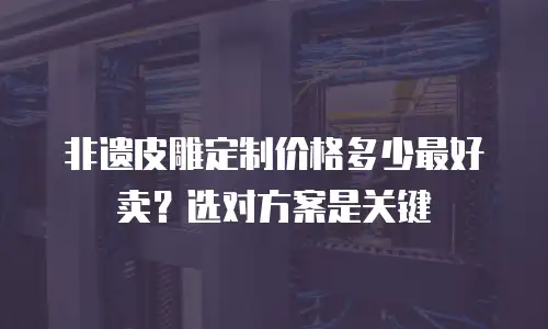 非遗皮雕定制价格多少最好卖？选对方案是关键