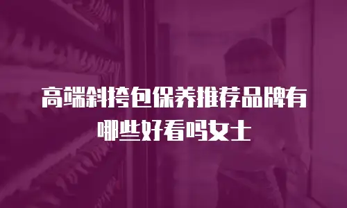 高端斜挎包保养推荐品牌有哪些好看吗女士