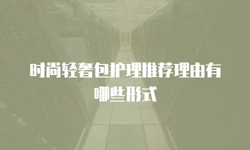 时尚轻奢包护理推荐理由有哪些形式