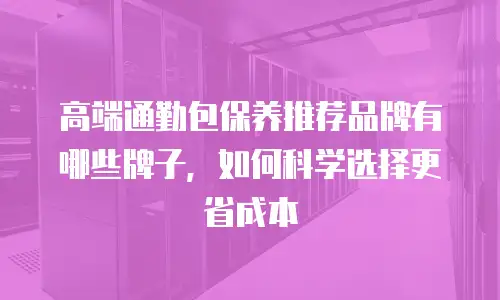 高端通勤包保养推荐品牌有哪些牌子，如何科学选择更省成本