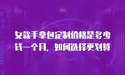 女款手拿包定制价格是多少钱一个月，如何选择更划算