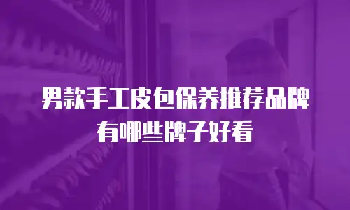 男款手工皮包保养推荐品牌有哪些牌子好看
