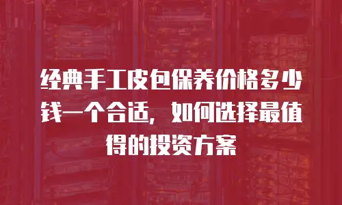 经典手工皮包保养价格多少钱一个合适，如何选择最值得的投资方案