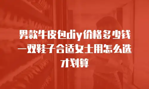 男款牛皮包diy价格多少钱 一双鞋子合适女士用怎么选才划算