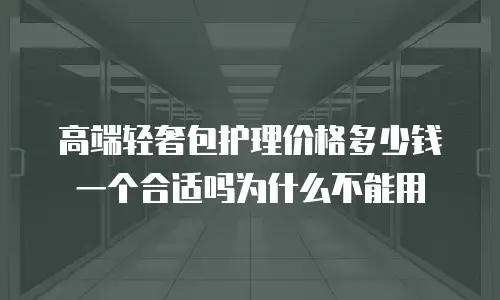 高端轻奢包护理价格多少钱一个合适吗为什么不能用