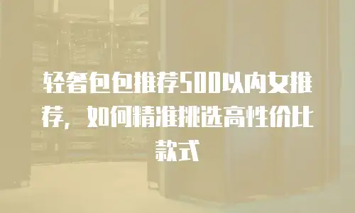 轻奢包包推荐500以内女推荐，如何精准挑选高性价比款式