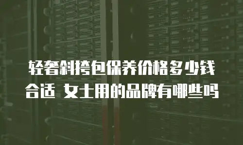 轻奢斜挎包保养价格多少钱合适 女士用的品牌有哪些吗