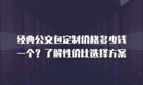 经典公文包定制价格多少钱一个？了解性价比选择方案